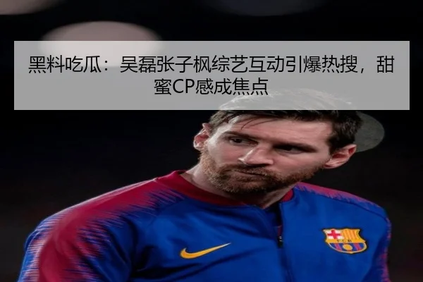 黑料吃瓜：吴磊张子枫综艺互动引爆热搜，甜蜜CP感成焦点