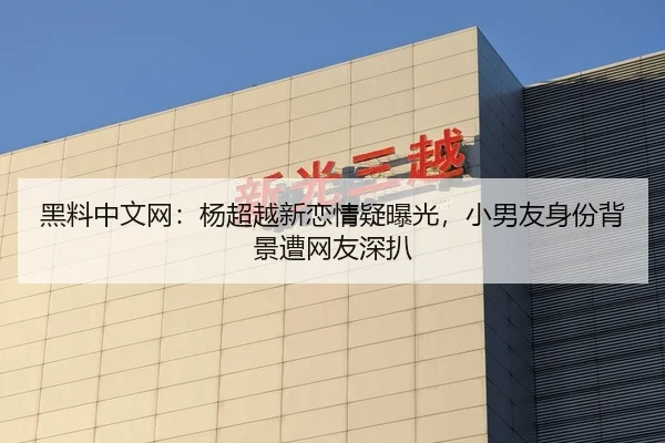 黑料中文网：杨超越新恋情疑曝光，小男友身份背景遭网友深扒